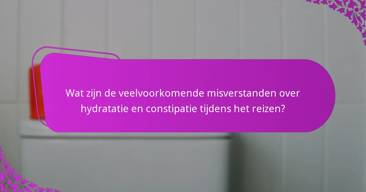 Wat zijn de veelvoorkomende misverstanden over hydratatie en constipatie tijdens het reizen?